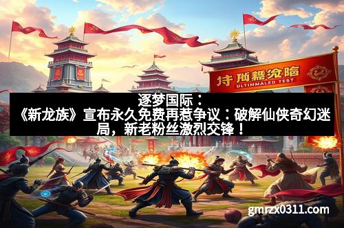 逐梦国际：《新龙族》宣布永久免费再惹争议：破解仙侠奇幻迷局，新老粉丝激烈交锋！